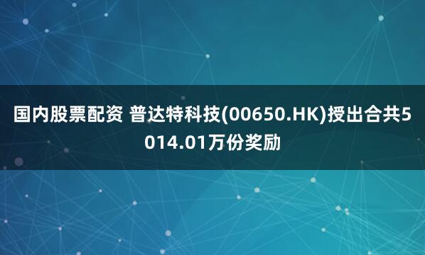 国内股票配资 普达特科技(00650.HK)授出合共5014.01万份奖励
