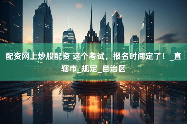配资网上炒股配资 这个考试，报名时间定了！_直辖市_规定_自治区
