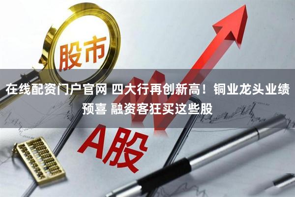 在线配资门户官网 四大行再创新高！铜业龙头业绩预喜 融资客狂买这些股