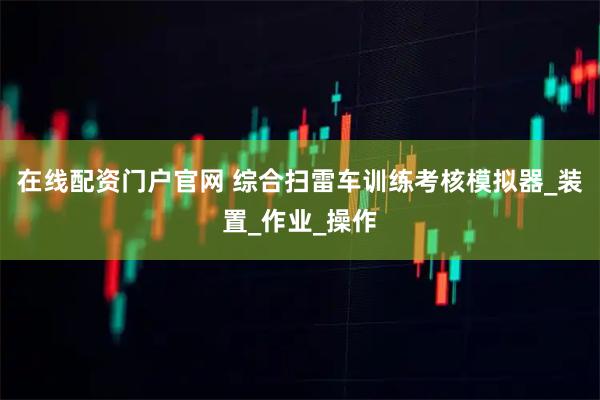在线配资门户官网 综合扫雷车训练考核模拟器_装置_作业_操作