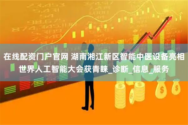 在线配资门户官网 湖南湘江新区智能中医设备亮相世界人工智能大会获青睐_诊断_信息_服务