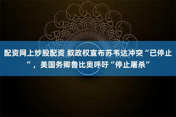 配资网上炒股配资 叙政权宣布苏韦达冲突“已停止”，美国务卿鲁比奥呼吁“停止屠杀”