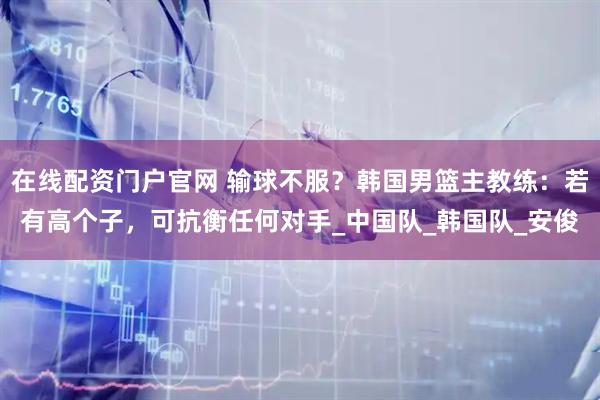 在线配资门户官网 输球不服？韩国男篮主教练：若有高个子，可抗衡任何对手_中国队_韩国队_安俊