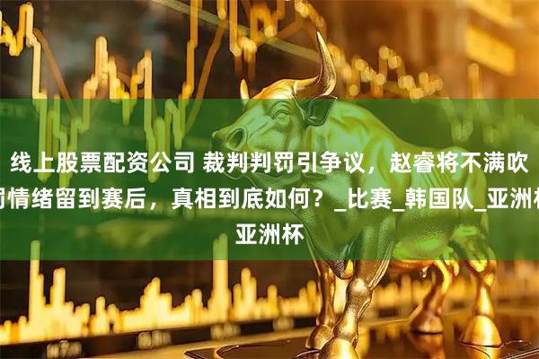 线上股票配资公司 裁判判罚引争议，赵睿将不满吹罚情绪留到赛后，真相到底如何？_比赛_韩国队_亚洲杯