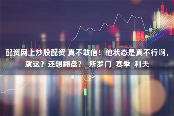 配资网上炒股配资 真不敢信！他状态是真不行啊，就这？还想翻盘？_所罗门_赛季_利夫