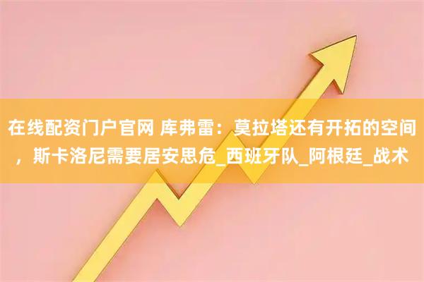 在线配资门户官网 库弗雷：莫拉塔还有开拓的空间，斯卡洛尼需要居安思危_西班牙队_阿根廷_战术
