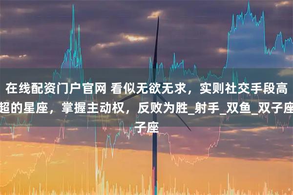 在线配资门户官网 看似无欲无求，实则社交手段高超的星座，掌握主动权，反败为胜_射手_双鱼_双子座