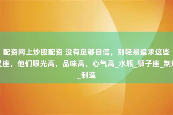 配资网上炒股配资 没有足够自信，别轻易追求这些星座，他们眼光高，品味高，心气高_水瓶_狮子座_制造
