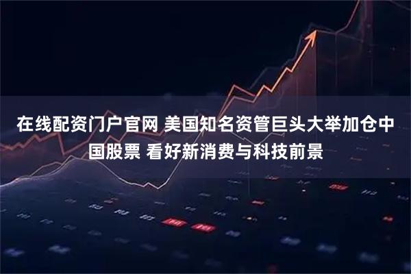 在线配资门户官网 美国知名资管巨头大举加仓中国股票 看好新消费与科技前景