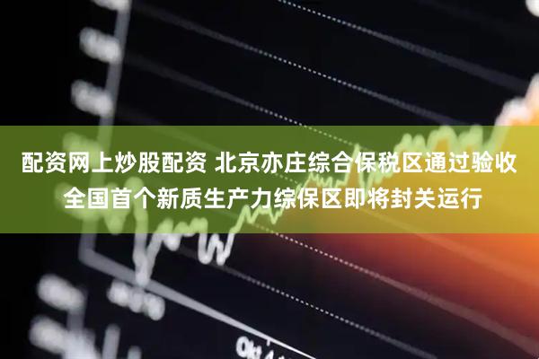 配资网上炒股配资 北京亦庄综合保税区通过验收 全国首个新质生产力综保区即将封关运行
