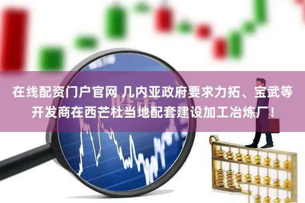 在线配资门户官网 几内亚政府要求力拓、宝武等开发商在西芒杜当地配套建设加工冶炼厂！