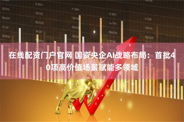 在线配资门户官网 国资央企AI战略布局：首批40项高价值场景赋能多领域