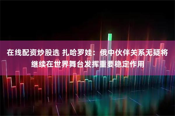 在线配资炒股选 扎哈罗娃:俄中伙伴关系无疑将继续在世界舞台发挥重要稳定作用