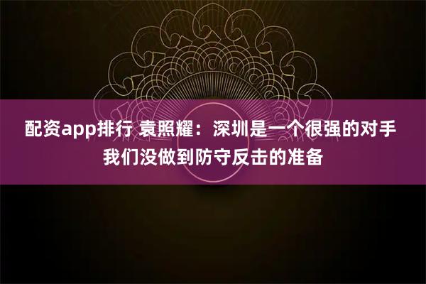配资app排行 袁照耀：深圳是一个很强的对手 我们没做到防守反击的准备