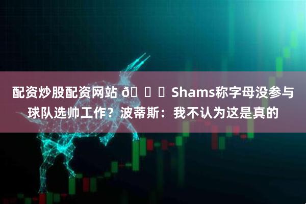 配资炒股配资网站 👀Shams称字母没参与球队选帅工作？波蒂斯：我不认为这是真的